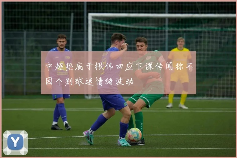 中超垫底于根伟回应下课传闻称不因个别球迷情绪波动