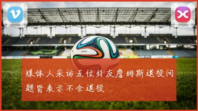 媒体人采访五位好友詹姆斯退役问题皆表示不会退役