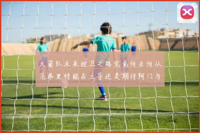 火箭队未来控卫之路究竟何去何从范弗里特能否主导还是期待阿门与谢泼德崛起