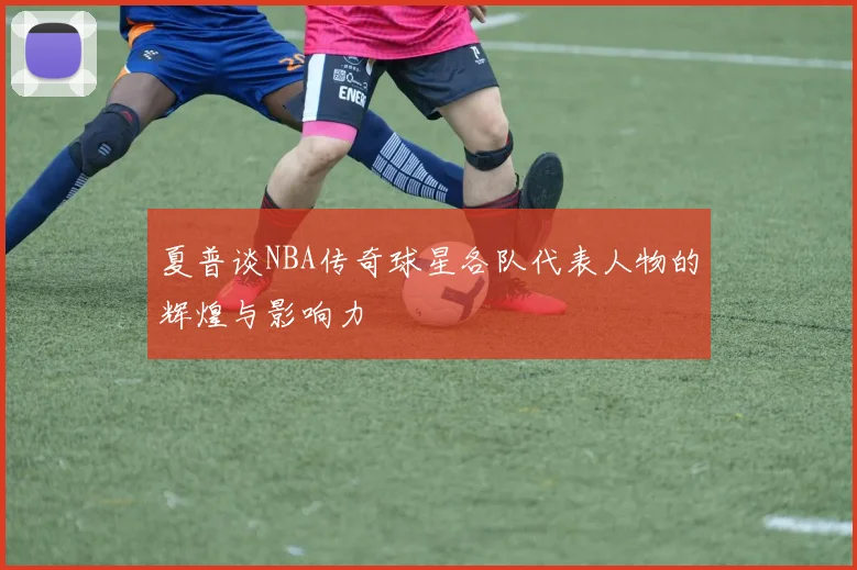 夏普谈NBA传奇球星各队代表人物的辉煌与影响力