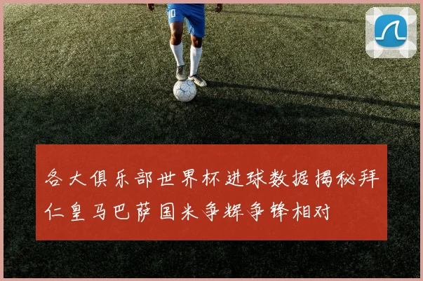 各大俱乐部世界杯进球数据揭秘拜仁皇马巴萨国米争辉争锋相对