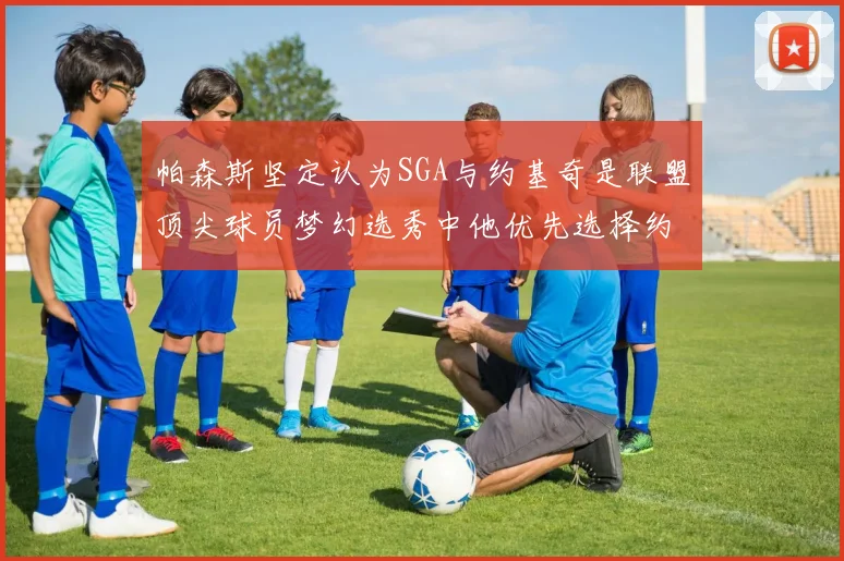 帕森斯坚定认为SGA与约基奇是联盟顶尖球员梦幻选秀中他优先选择约基奇