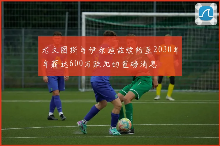 尤文图斯与伊尔迪兹续约至2030年年薪达600万欧元的重磅消息