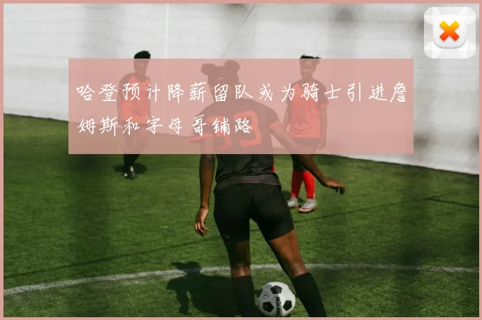 哈登预计降薪留队或为骑士引进詹姆斯和字母哥铺路
