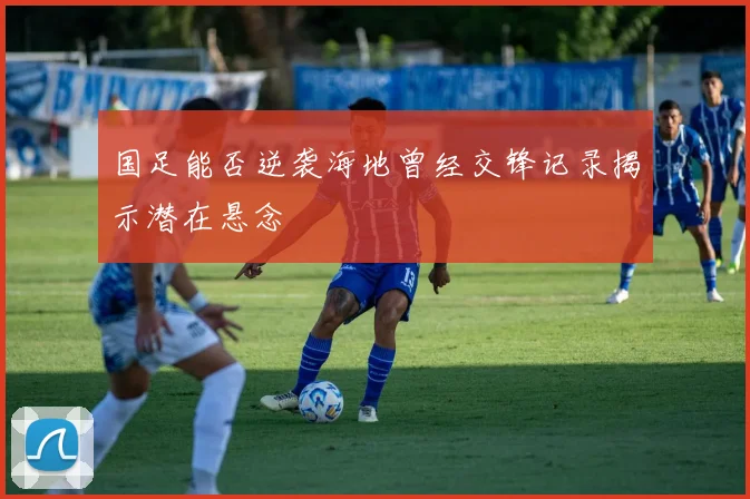 国足能否逆袭海地曾经交锋记录揭示潜在悬念