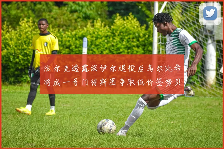 法尔克透露诺伊尔退役后乌尔比希将成一号门将斯图争取低价签努贝尔