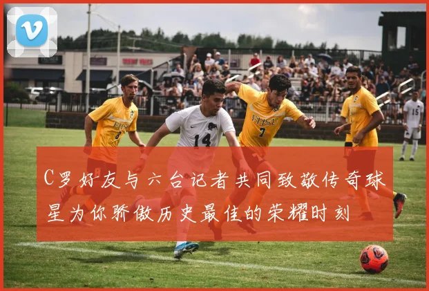 C罗好友与六台记者共同致敬传奇球星为你骄傲历史最佳的荣耀时刻
