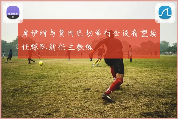 库伊特与费内巴切举行会谈有望接任球队新任主教练