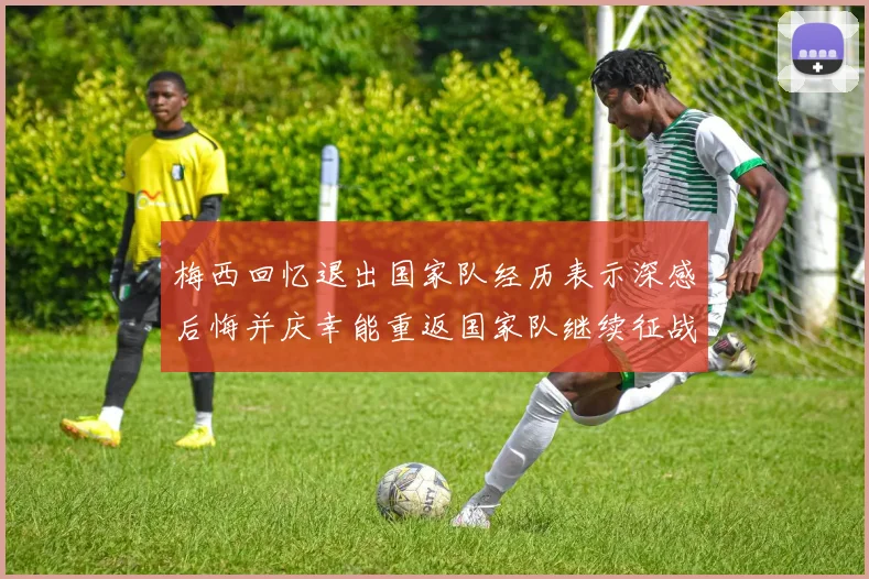 梅西回忆退出国家队经历表示深感后悔并庆幸能重返国家队继续征战