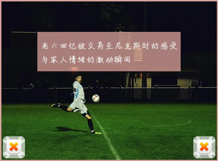 老六回忆被交易至尼克斯时的感受与家人情绪的激动瞬间