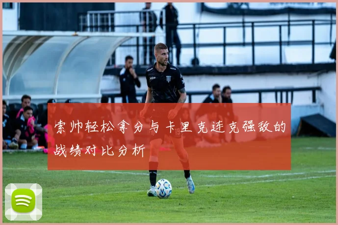 索帅轻松拿分与卡里克连克强敌的战绩对比分析