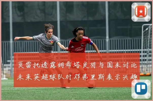 莫雷托透露姆希塔良将与国米讨论未来英超球队对邓弗里斯表示兴趣