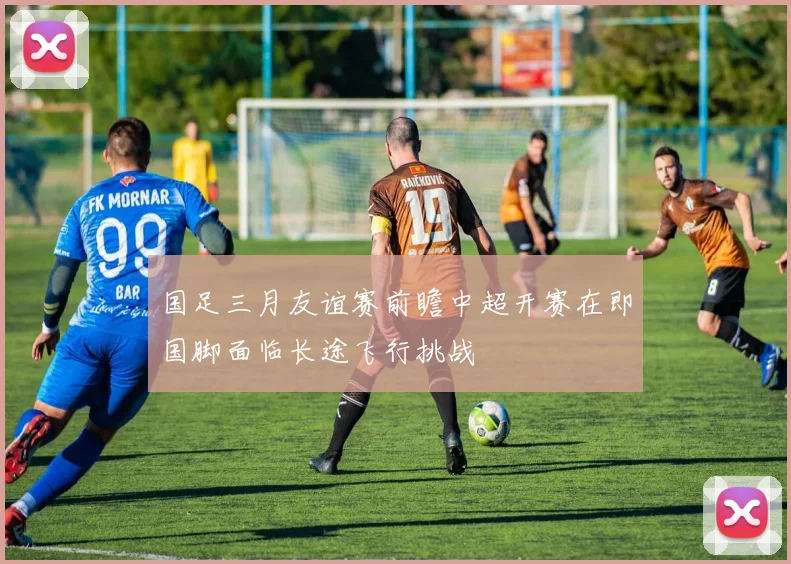 国足三月友谊赛前瞻中超开赛在即国脚面临长途飞行挑战