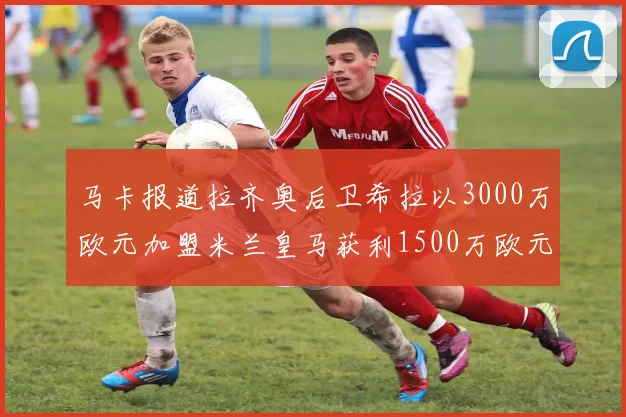 马卡报道拉齐奥后卫希拉以3000万欧元加盟米兰皇马获利1500万欧元
