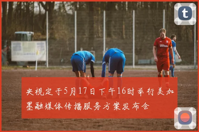 央视定于5月17日下午16时举行美加墨融媒体传播服务方案发布会