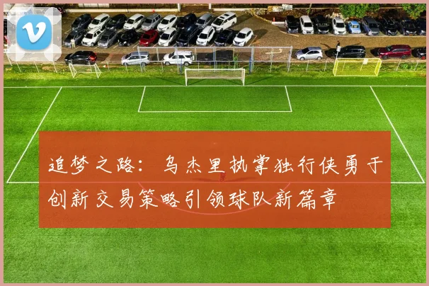 追梦之路：乌杰里执掌独行侠勇于创新交易策略引领球队新篇章