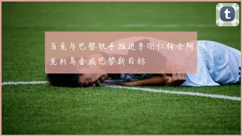 马竞与巴黎联手推进李刚仁转会阿克利乌舍成巴黎新目标