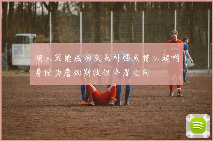 湖人若能成功交易补强或将以超帽身份为詹姆斯提供丰厚合同