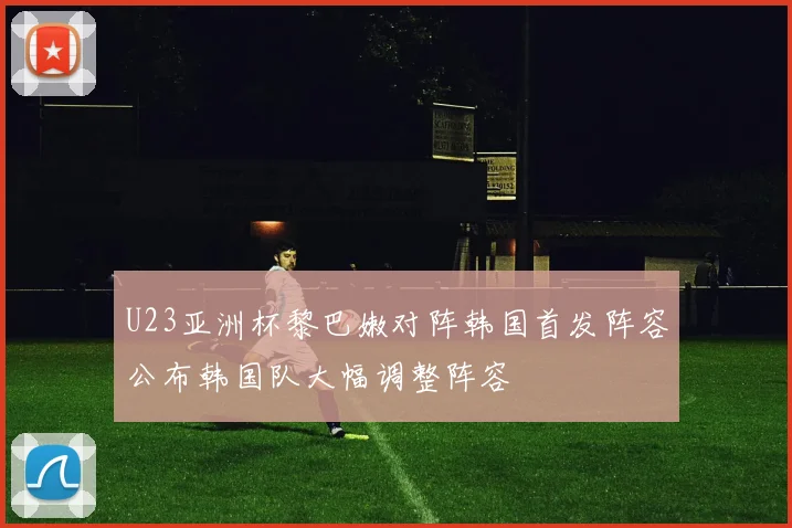U23亚洲杯黎巴嫩对阵韩国首发阵容公布韩国队大幅调整阵容
