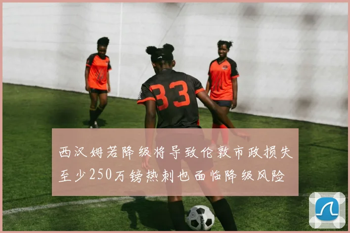 西汉姆若降级将导致伦敦市政损失至少250万镑热刺也面临降级风险