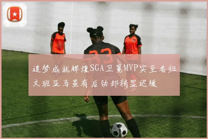 追梦成就辉煌SGA卫冕MVP实至名归文班亚马虽有后劲却稍显迟缓
